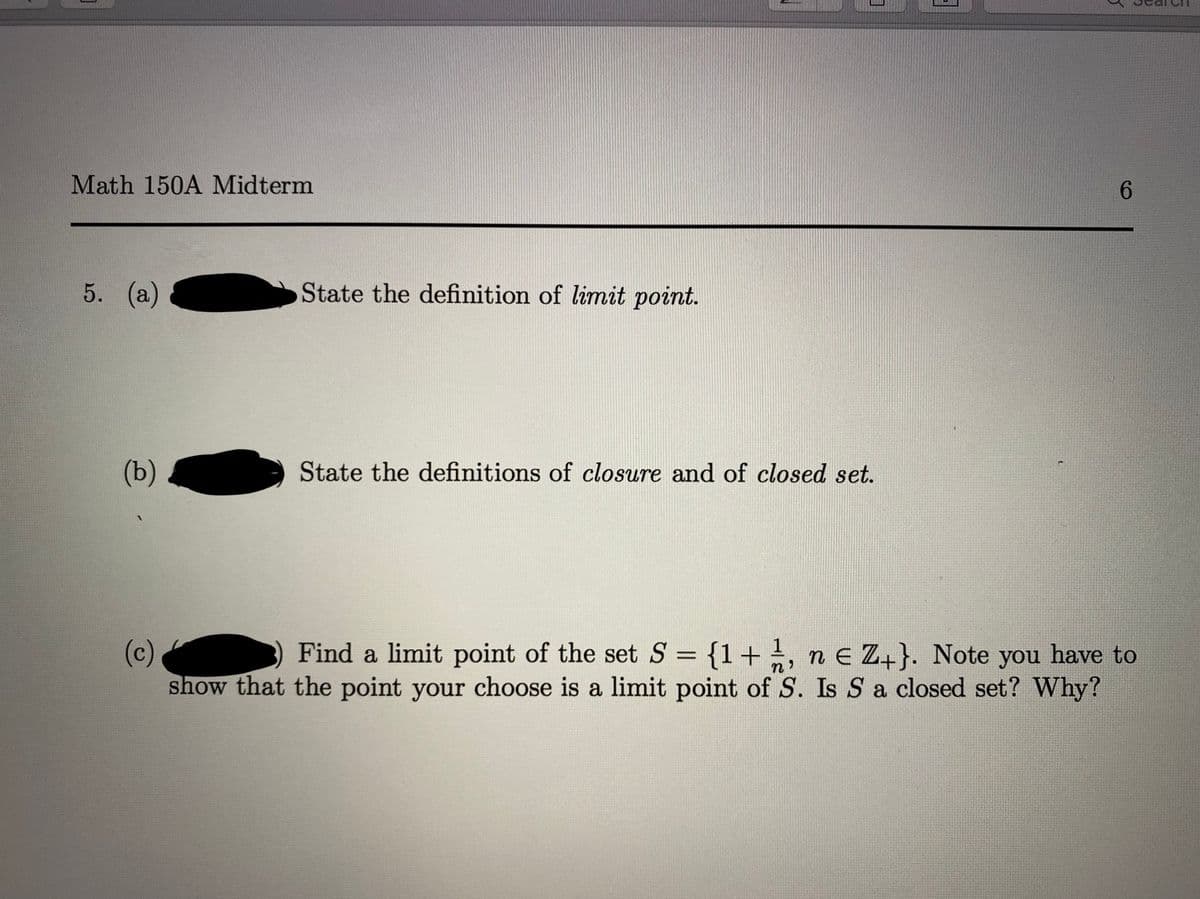 Math 150A Midterm
6.
5. (а)
State the definition of limit point.
(b)
State the definitions of closure and of closed set.
(c)
show that the point your choose is a limit point of S. Is S a closed set? Why?
Find a limit point of the set S = {1+, n E Z+}. Note you have to
