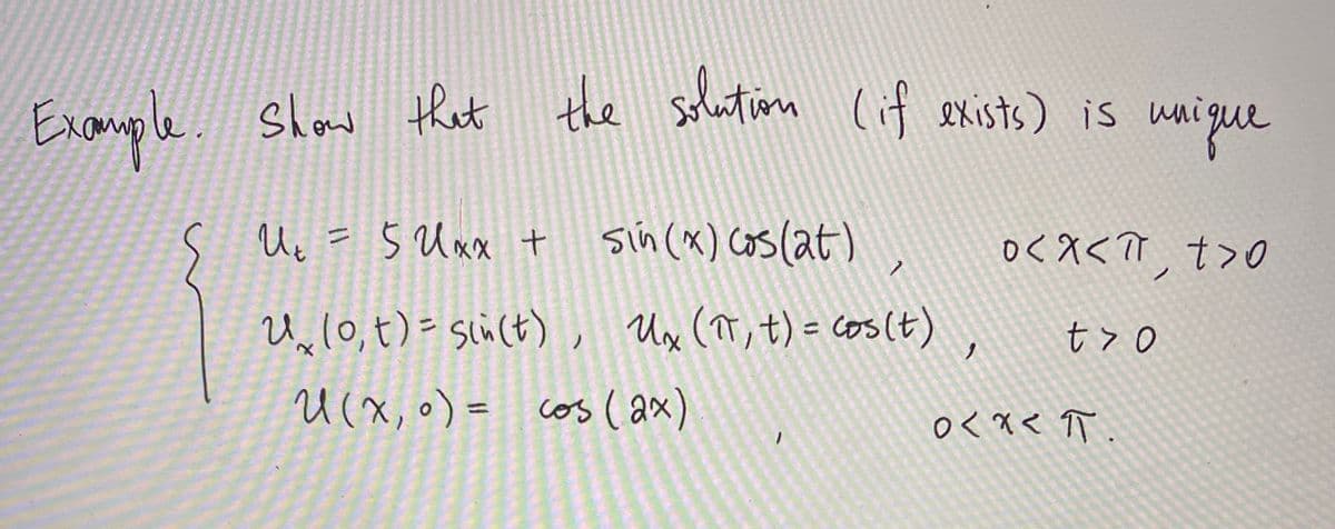 ### Example
#### Show that the solution (if exists) is unique

Consider the following partial differential equation and boundary conditions:

\[
\begin{cases}
u_t = 5u_{xx} + \sin(x) \cos(2t), & 0 < x < \pi, t > 0 \\
u_x(0,t) = \sin(t), \quad u_x(\pi,t) = \cos(t), & t > 0 \\
u(x,0) = \cos(2x), & 0 < x < \pi
\end{cases}
\]

**Explanation:**

1. **Equation:** \( u_t = 5u_{xx} + \sin(x)\cos(2t) \)
   - This is a second-order partial differential equation representing the evolution of a function \( u(x, t) \) over time \( t \) and space \( x \).
   - The term \( u_t \) denotes the partial derivative of \( u \) with respect to time.
   - The term \( u_{xx} \) denotes the second partial derivative of \( u \) with respect to space.
   - The term \( \sin(x)\cos(2t) \) serves as a non-homogeneous source term in the equation.

2. **Boundary Conditions:**
   - \( u_x(0,t) = \sin(t) \): This specifies the value of the spatial derivative of \( u \) at the left boundary \( x = 0 \) for any time \( t \).
   - \( u_x(\pi,t) = \cos(t) \): This specifies the value of the spatial derivative of \( u \) at the right boundary \( x = \pi \) for any time \( t \).

3. **Initial Condition:**
   - \( u(x,0) = \cos(2x) \): This provides the initial profile of \( u \) at time \( t = 0 \) across the spatial domain \( 0 < x < \pi \).

The task is to show that a unique solution exists for this PDE given the boundary and initial conditions.