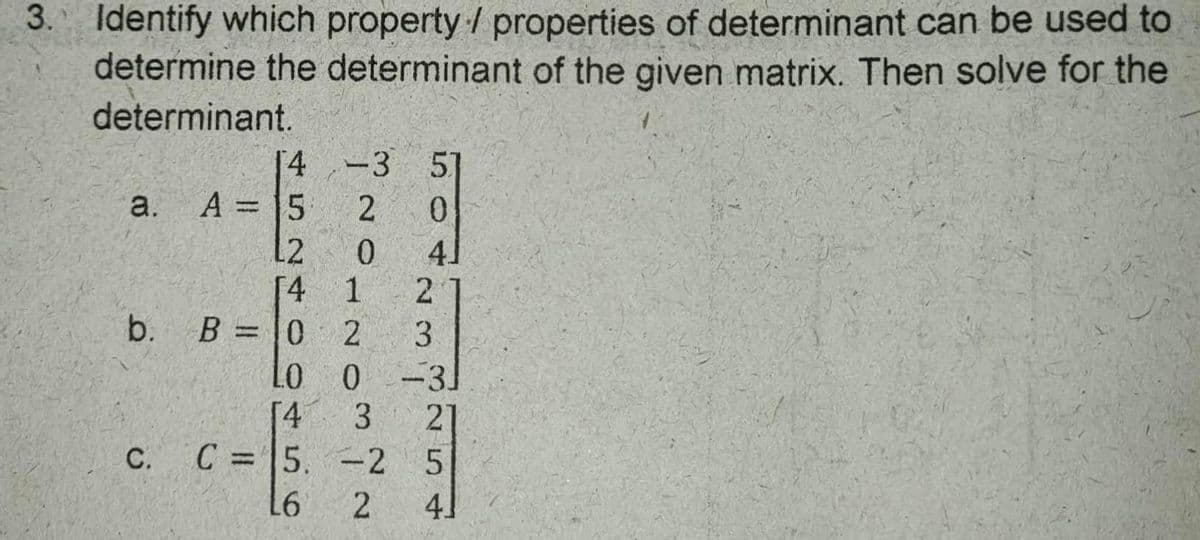 3. Identify which property / properties of determinant can be used to
determine the determinant of the given matrix. Then solve for the
determinant.
[4 -3 5]
0.
a. A = 15
L2
[4 1
B =0
2
b.
3
%3D
0 -31
21
C = 5. -2 5
[4
С.
%3D
41
4.
3.
2.
