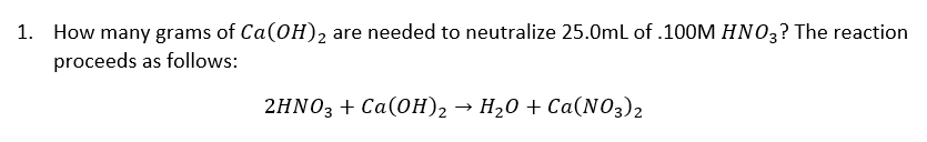 1. How many grams of Ca(OH)2 are needed to neutralize 25.0mL of .100M HN03? The reaction
proceeds as follows:
2HNO3 + Ca(OH)2 → H20 + Ca(NO3)2
