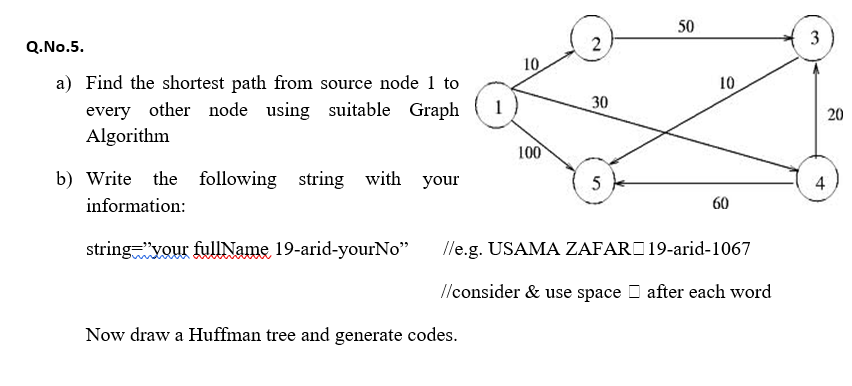 50
Q.No.5.
2
10
a) Find the shortest path from source node 1 to
every other node using suitable Graph
Algorithm
10
30
20
100
b) Write the following string with your
5
4
information:
60
stringyour fullName 19-arid-yourNo"
/le.g. USAMA ZAFARO19-arid-1067
//consider & use space D after each word
Now draw a Huffman tree and generate codes.
3,
