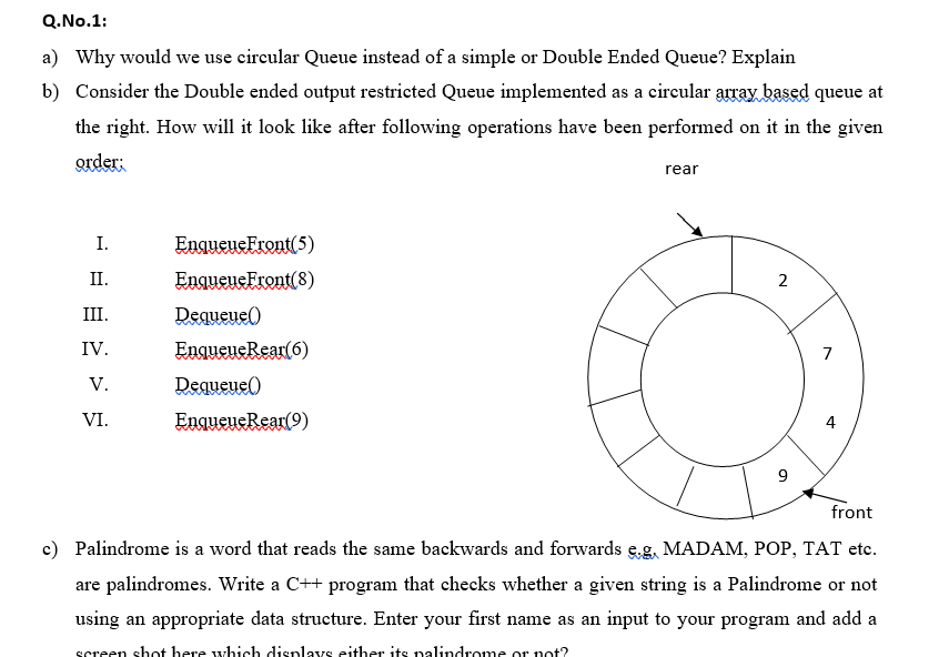 Q.No.1:
a) Why would we use circular Queue instead of a simple or Double Ended Queue? Explain
b) Consider the Double ended output restricted Queue implemented as a circular array based queue at
the right. How will it look like after following operations have been performed on it in the given
order:
rear
I.
EnqueueFront(5)
П.
EnqueueFront(8)
2
III.
Dequeue()
IV.
EngueueRear(6)
7
V.
Dequeue()
VI.
EngueueRear(9)
4
9
front
c) Palindrome is a word that reads the same backwards and forwards e.g, MADAM, POP, TAT etc.
are palindromes. Write a C++ program that checks whether a given string is a Palindrome or not
using an appropriate data structure. Enter your first name as an input to your program and add a
screen shot here which displays either its palindrome or not?
