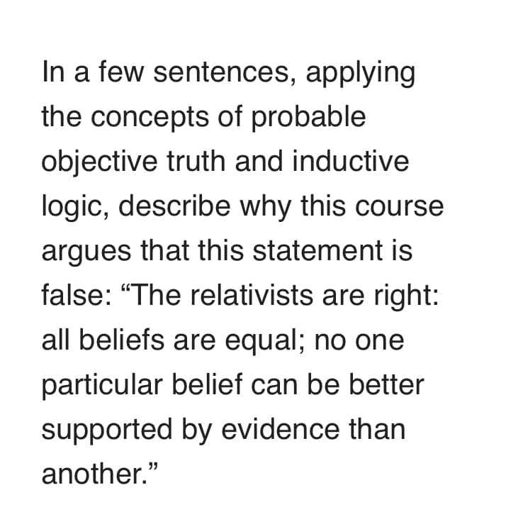 In a few sentences, applying
the concepts of probable
objective truth and inductive
logic, describe why this course
argues that this statement is
false: "The relativists are right:
all beliefs are equal; no one
particular belief can be better
supported by evidence than
another."
