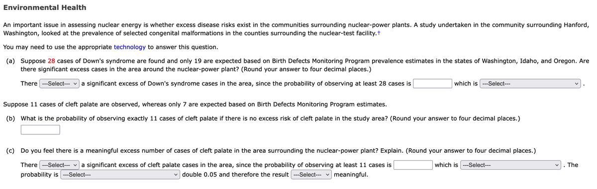 Environmental Health
An important issue in assessing nuclear energy is whether excess disease risks exist in the communities surrounding nuclear-power plants. A study undertaken in the community surrounding Hanford,
Washington, looked at the prevalence of selected congenital malformations in the counties surrounding the nuclear-test facility.t
You may need to use the appropriate technology to answer this question.
(a) Suppose 28 cases of Down's syndrome are found and only 19 are expected based on Birth Defects Monitoring Program prevalence estimates in the states of Washington, Idaho, and Oregon. Are
there significant excess cases in the area around the nuclear-power plant? (Round your answer to four decimal places.)
There ---Select--- v
a significant excess of Down's syndrome cases in the area, since the probability of observing at least 28 cases is
which is ---Select---
Suppose 11 cases of cleft palate are observed, whereas only 7 are expected based on Birth Defects Monitoring Program estimates.
(b) What is the probability of observing exactly 11 cases of cleft palate if there is no excess risk of cleft palate in the study area? (Round your answer to four decimal places.)
(c) Do you feel there is a meaningful excess number of cases of cleft palate in the area surrounding the nuclear-power plant? Explain. (Round your answer to four decimal places.)
There ---Select--- v
a significant excess of cleft palate cases in the area, since the probability of observing at least 11 cases is
which is ---Select---
The
probability is
--Select---
double 0.05 and therefore the result ---Select---
v meaningful.
