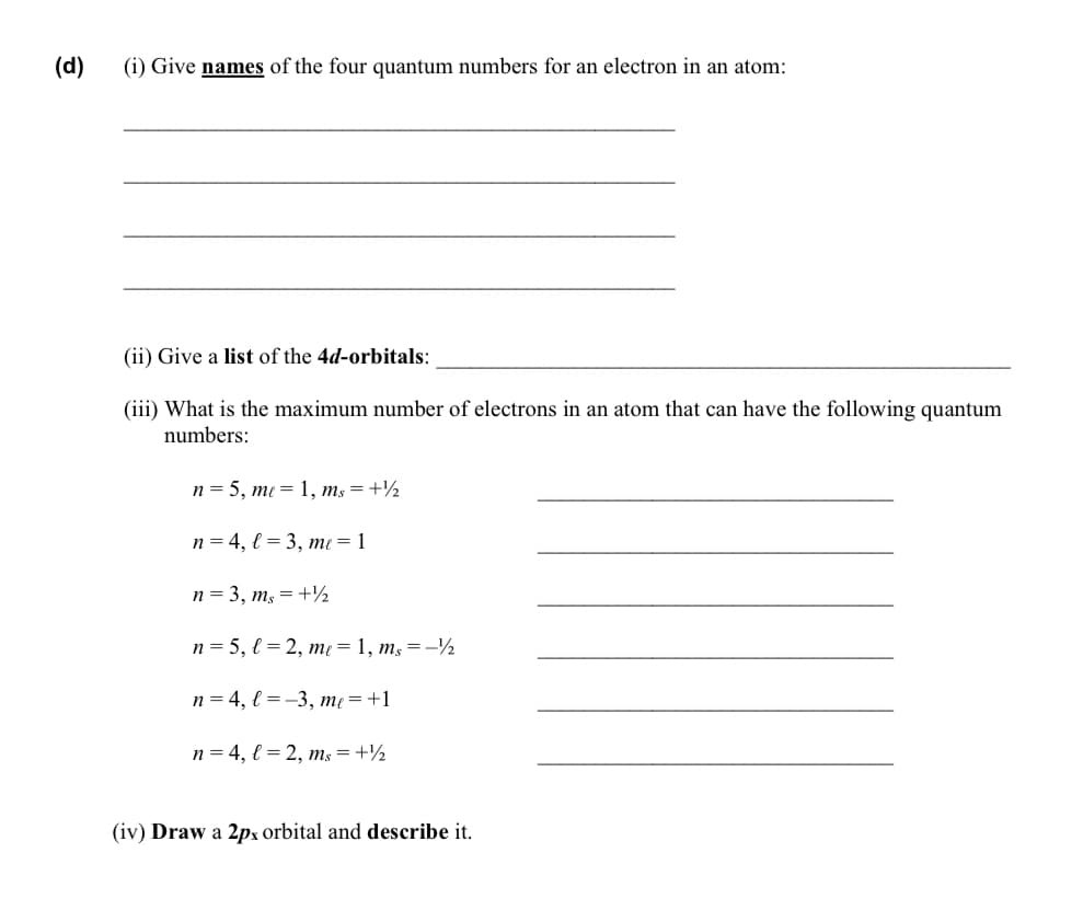 (d)
(i) Give names of the four quantum numbers for an electron in an atom:
(ii) Give a list of the 4d-orbitals:
(iii) What is the maximum number of electrons in an atom that can have the following quantum
numbers:
n = 5, me = 1, ms =+½
n = 4, l = 3, me = 1
n = 3, m, = +½
n = 5, l = 2, me = 1, m, = -½
n = 4, € = -3, me = +1
n = 4, { = 2, ms = +½
(iv) Draw a 2px orbital and describe it.
