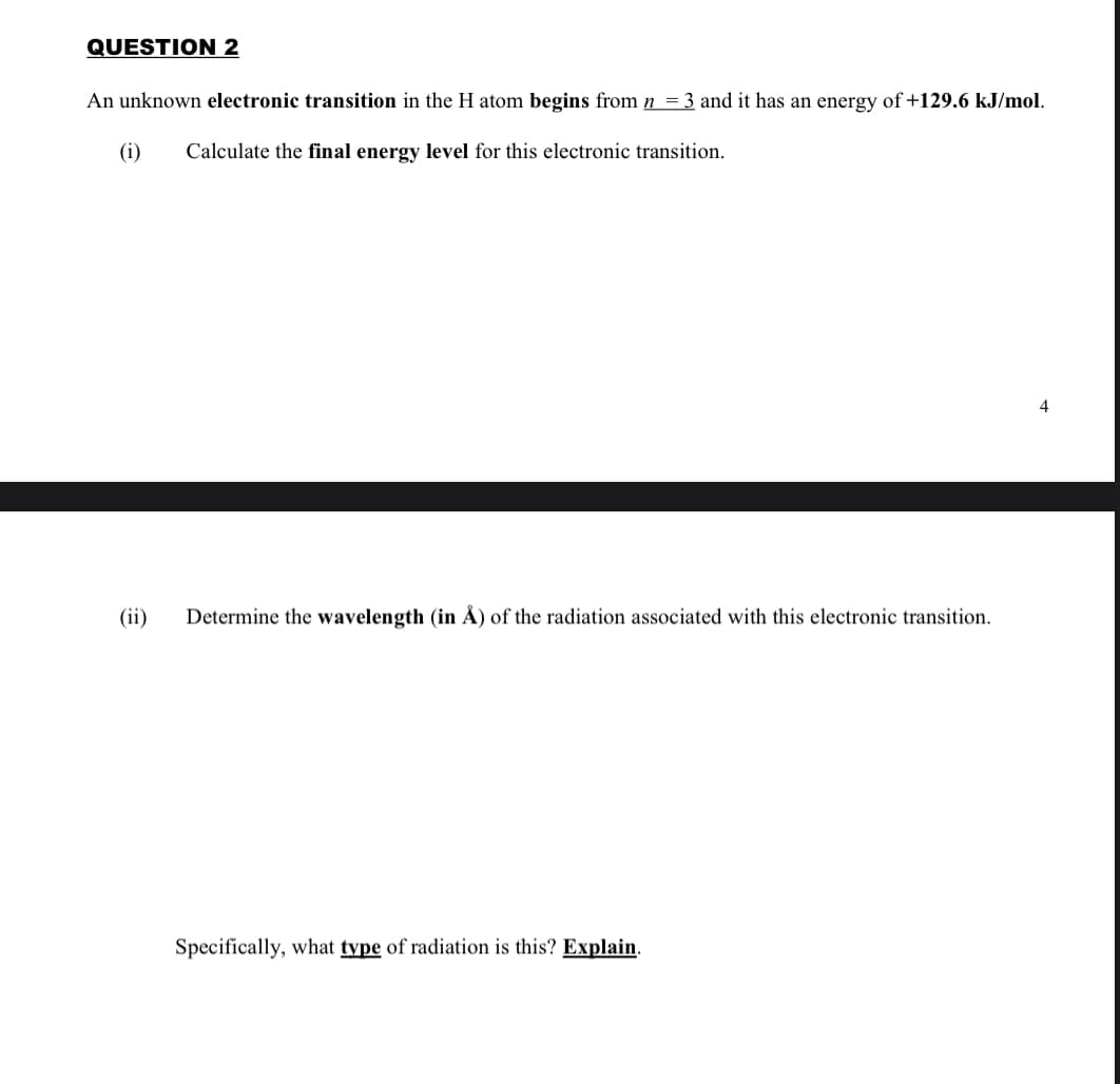 QUESTION 2
An unknown electronic transition in the H atom begins from n = 3 and it has an energy of+129.6 kJ/mol.
(i)
Calculate the final energy level for this electronic transition.
4
(ii)
Determine the wavelength (in Å) of the radiation associated with this electronic transition.
Specifically, what type of radiation is this? Explain.
