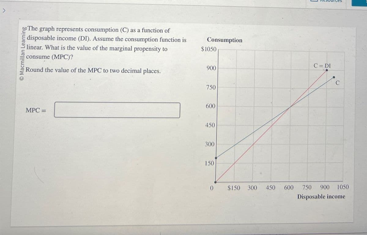 © Macmillan Learning
The graph represents consumption (C) as a function of
disposable income (DI). Assume the consumption function is
linear. What is the value of the marginal propensity to
consume (MPC)?
Round the value of the MPC to two decimal places.
Consumption
$1050
900
MPC =
750
600
450
300
150
C=DI
C
0
$150 300 450
600
750 900 1050
Disposable income