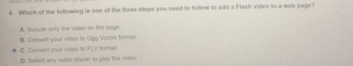 Select the bes
4. Which of the following is one of the three steps you need to follow to add a Flash video to a web page?
A. Include only the video on the page.
B. Convert your video to Ogg Vorbis format.
C. Convert your video to FLV format
D. Select any video player to play the video.
