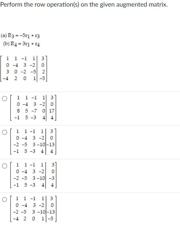 Perform the row operation(s) on the given augmented matrix.
(a) R3 =-5r1 + 13
(b) R4 = 3r1 + r4
1 1 -1 1
0-4 3-2
3 0 -2 -5 2
-4 2
O
O
NO
3025
0 1-5
1 1 -1 1 3
0-4 3-2 0
8 5 -7 0 17
-1
5-3 4 4
1 -1 1 3
30
1
0-4 3 -2 0
-2 -5 3-10-13
-1 5-3 4 4
1 1 -1 1 3
0-4 3-2
-2 -5 3-10 -3
-1 5-3 4
30
-
1 1 -1 1 3
0-4 3-2 0
-2 -5 3-10-13
-4 2 0 1-5