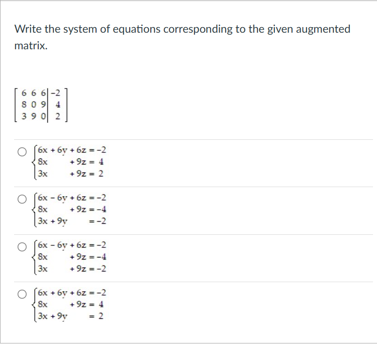 Write the system of equations corresponding to the given augmented
matrix.
666-2
809 4
390 2
6x + 6y + 6z = -2
8x
+9z = 4
3x
+9z = 2
6x - 6y + 6z = -2
8x
+9z = -4
3x +9y
=-2
6x - 6y + 6z = -2
8x
+9z = -4
3x
+9z = -2
6x + 6y + 6z = -2
8x
+9z = 4
3x +9y
= 2