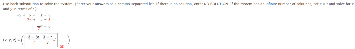 Use
back-substitution to solve the system. (Enter your answers as a comma-separated list. If there is no solution, enter NO SOLUTION. If the system has an infinite number of solutions, set z = t and solve for x
and y in terms of t.)
-X + y -
7y +
(x, y, z) =
Z = 0
z = 3
-7/²
3- 8t
7
2
= 0
3
7
st
X