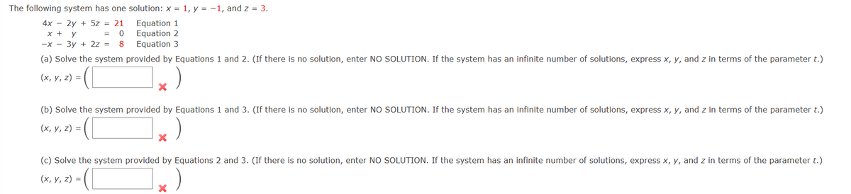 The following system has one solution: x = 1, y = -1, and z = 3.
4x - 2y + 5z = 21
x + y
= 0
-x-3y + 2z = 8
Equation 1
Equation 2
Equation 3
(a) Solve the system provided by Equations 1 and 2. (If there is no solution, enter NO SOLUTION. If the system has an infinite number of solutions, express x, y, and z in terms of the parameter t.)
(x, y, z)=
X
(b) Solve the system provided by Equations 1 and 3. (If there is no solution, enter NO SOLUTION. If the system has an infinite number of solutions, express x, y, and z in terms of the parameter t.)
(x, y, z) =
X
(c) Solve the system provided by Equations 2 and 3. (If there is no solution, enter NO SOLUTION. If the system has an infinite number of solutions, express x, y, and z in terms of the parameter t.)
(x, y, z) =
X