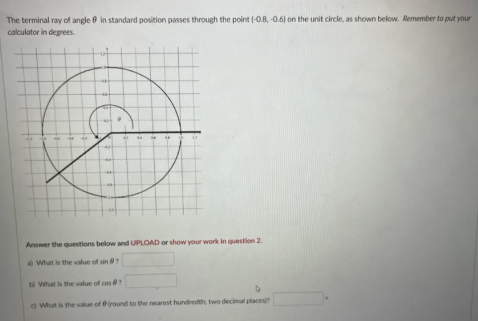 **Trigonometry and the Unit Circle**

The terminal ray of angle θ in standard position passes through the point (-0.8, -0.6) on the unit circle, as shown below. Remember to put your calculator in degrees.

![Unit Circle with Terminal Ray](image_link) (this isn't an actual link but a placeholder for an image of a unit circle)

In the image, the unit circle is displayed with the center at the origin (0,0) and a radius of 1. The terminal ray of the angle θ passes through the point (-0.8, -0.6) on the circle. The unit circle is divided into four quadrants, and this point lies in the third quadrant. The x-axis ranges from -1.2 to 1.2 and the y-axis ranges from -1.2 to 1.2.

### Questions:
1. **What is the value of sin θ?**
    - **Answer box:** [_________]

2. **What is the value of cos θ?**
    - **Answer box:** [_________]

3. **What is the value of θ (rounded to the nearest hundredth; two decimal places)?**
    - **Answer box:** [_________]°

Answer the questions below and [UPLOAD] or show your work in question 2.

---

When θ is an angle in standard position and its terminal side passes through a point (x, y) on the unit circle, the trigonometric functions sine and cosine can be found as follows:
- \( \sin(θ) = y \)
- \( \cos(θ) = x \)

For the given point (-0.8, -0.6):
- \( \sin(θ) = -0.6 \)
- \( \cos(θ) = -0.8 \)

To find the value of θ, you can use the inverse trigonometric functions:
- \( θ = \arccos(-0.8) \) or \( θ = \arcsin(-0.6) \)

Remember to ensure your calculator is in degree mode if θ is to be found in degrees.