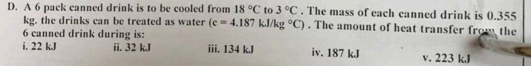 D. A 6 pack canned drink is to be cooled from 18 °C to 3 °C. The mass of each canned drink is 0.355
kg. the drinks can be treated as water (e = 4.187 kJ/kg °C). The amount of heat transfer from the
6 canned drink during is:
i. 22 kJ
ii. 32 kJ
iii. 134 kJ
iv. 187 kJ
v. 223 kJ