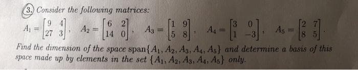 3. Consider the following matrices:
6 2]
A2 =
14
[1 9]
A3 :
5 8
[3 0
A4 =
A =
A5
%3D
%3D
27
%3D
%3!
Find the dimension of the space span{A, A2, A3, A4, As} and determine a basis of this
space made up by elements in the set {A1, A2, Ag, A4, As} only.
