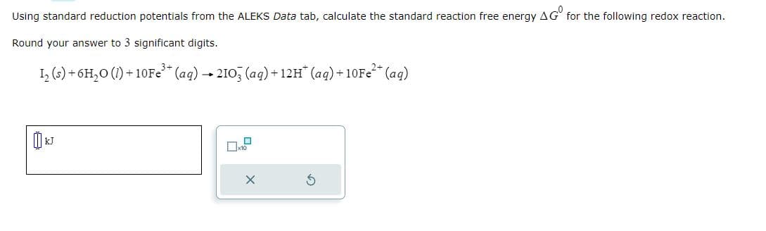 Using standard reduction potentials from the ALEKS Data tab, calculate the standard reaction free energy AG for the following redox reaction.
Round your answer to 3 significant digits.
1₂ (s) + 6H₂O (1) +10Fe³+ (aq) → 2103 (aq) +12H* (aq) +10Fe²+ (aq)
X