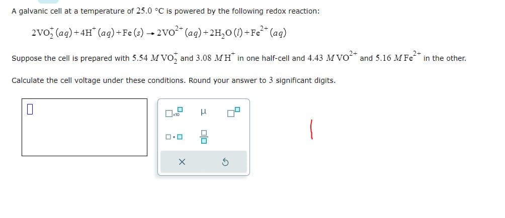 A galvanic cell at a temperature of 25.0 °C is powered by the following redox reaction:
2VO (aq) + 4H* (aq) + Fe (s) → 2VO²+ (aq) + 2H₂O (1) + Fe²+ (aq)
Suppose the cell is prepared with 5.54 M VO and 3.08 MH* in one half-cell and 4.43 M VO²+ and 5.16 M Fe² in the other.
Calculate the cell voltage under these conditions. Round your answer to 3 significant digits.
D
☐x10
ロ・ロ
X
н
010