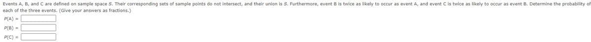Events A, B, and C are defined on sample space S. Their corresponding sets of sample points do not intersect, and their union is S. Furthermore, event B is twice as likely to occur as event A, and event C is twice as likely to occur as event B. Determine the probability of
each of the three events. (Give your answers as fractions.)
P(A) =
P(B) =
P(C) =