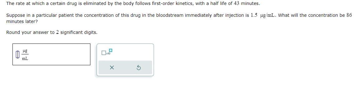 The rate at which a certain drug is eliminated by the body follows first-order kinetics, with a half life of 43 minutes.
Suppose in a particular patient the concentration of this drug in the bloodstream immediately after injection is 1.5 µg/mL. What will the concentration be 86
minutes later?
Round your answer to 2 significant digits.
μg
mL
S