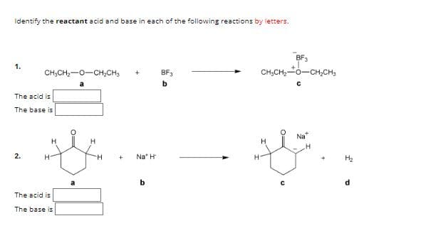 Identify the reactant acid and base in each of the following reactions by letters.
1.
CHỊCH,O-CH, CHy +
a
The acid is
The base is
2.
H
The acid is
The base is
H
H
+
Na H
b
BF₂
b
BF3
CHỊCH, TO–CHỊCH,
H
0=
с
Na
H₂