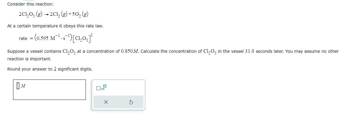 Consider this reaction:
2C1₂O₂ (g) → 2Cl₂ (g) +50₂ (g)
At a certain temperature it obeys this rate law.
= (0.595 M²¹-s¯¹) [C₁₂05]
rate =
Suppose a vessel contains C1₂O5 at a concentration of 0.850 M. Calculate the concentration of C1₂O5 in the vessel 31.0 seconds later. You may assume no other
reaction is important.
Round your answer to 2 significant digits.
M
x10