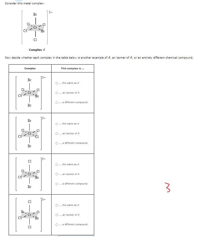 Consider this metal complex:
6
ថ
2
2
C1
Complex 4
Now decide whether each complex in the table below is another example of 4, an isomer of A, or an entirely different chemical compound.
CI
C1
Br
Complex
Br
Br
Br
8
Br
2
Br
CI
Br
8
CI
Vi
J
Br
A
U
'Br
Br
3-
3-
O
O
This complex is...
O
... the same as A
...an isomer of A
... a different compound.
O an isomer of A
... the same as A
... a different compound.
...the same as A
... an isomer of A
... a different compound.
... the same as A
...an isomer of A
... a different compound.
3