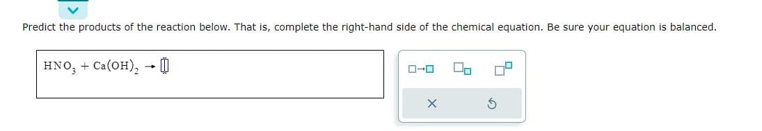 Predict the products of the reaction below. That is, complete the right-hand side of the chemical equation. Be sure your equation is balanced.
HNO3 + Ca(OH)₂ → 0
ローロ
X
3