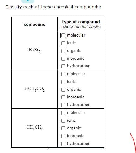 Classify each of these chemical compounds:
compound
BaBr₂
HCH₂ CO₂
CH₂CH₂
type of compound
(check all that apply)
molecular
ionic
organic
inorganic
hydrocarbon
molecular
ionic
organic
inorganic
hydrocarbon
molecular
ionic
organic
inorganic
hydrocarbon