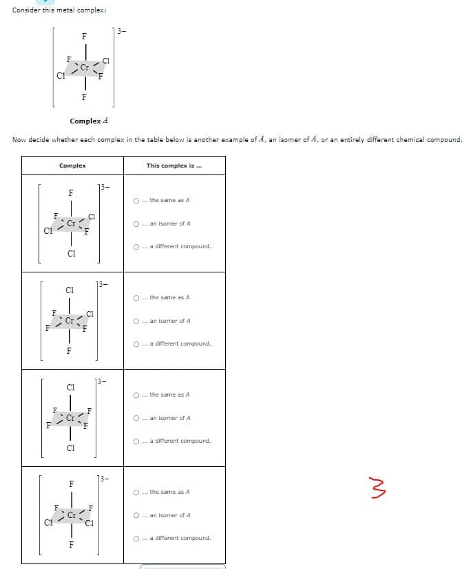 Consider this metal complex:
2
L4
FT
Complex 4
Now decide whether each complex in the table below is another example of A, an isomer of A, or an entirely different chemical compound.
C1
14
2
w
L
F4
F
Complex
9.
CI
Cl
9
F4
J
1,"
9
F
5
F
F
F4
44
U
U
14
445
o
This complex is ...
O the same as A
O ...an isomer of A
... a different compound.
O ... the same as A
O ... an isomer of A
O
... a different compound.
0 ... the same as A
O an isomer of A
... a different compound.
the same as A
...an isomer of A
O ... a different compound.
3