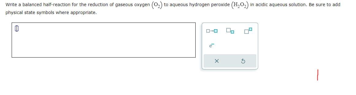 Write a balanced half-reaction for the reduction of gaseous oxygen to aqueous hydrogen peroxide (H₂O₂) in acidic aqueous solution. Be sure to add
physical state symbols where appropriate.
00
e
On