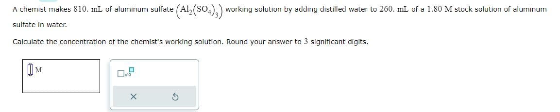 A chemist makes 810. mL of aluminum sulfate
sulfate in water.
Calculate the concentration of the chemist's working solution. Round your answer to 3 significant digits.
M
(Al2(SO4)3) working solution by adding distilled water to 260. mL of a 1.80 M stock solution of aluminum
X