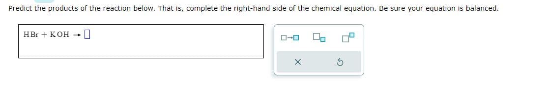 Predict the products of the reaction below. That is, complete the right-hand side of the chemical equation. Be sure your equation is balanced.
HBr + KOH → 0
X
00