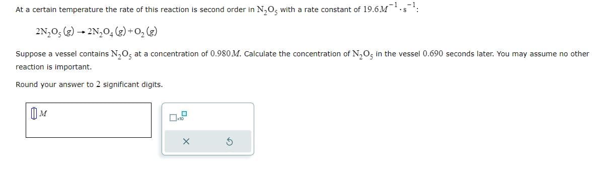 At a certain temperature the rate of this reaction is second order in N₂O5 with a rate constant of 19.6M¯¹.s¹:
2N₂O5 (g) → 2N₂O4 (g) + O₂(g)
Suppose a vessel contains N₂O5 at a concentration of 0.980 M. Calculate the concentration of N₂O5 in the vessel 0.690 seconds later. You may assume no other
reaction is important.
Round your answer to 2 significant digits.
D