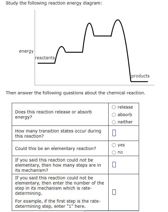 Study the following reaction energy diagram:
energy
reactants
Then answer the following questions about the chemical reaction.
Does this reaction release or absorb
energy?
How many transition states occur during
this reaction?
Could this be an elementary reaction?
If you said this reaction could not be
elementary, then how many steps are in
its mechanism?
If you said this reaction could not be
elementary, then enter the number of the
step in its mechanism which is rate-
determining.
For example, if the first step is the rate-
determining step, enter "1" here.
0
products
release
absorb
neither
yes
no