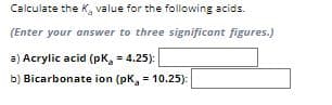 Calculate the K, value for the following acids.
(Enter your answer to three significant figures.)
a) Acrylic acid (pK₂ = 4.25):
b) Bicarbonate ion (pK, 10.25):