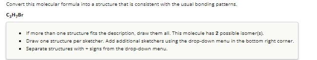 Convert this molecular formula into a structure that is consistent with the usual bonding patterns.
C₂H₂Br
. If more than one structure fits the description, draw them all. This molecule has 2 possible isomer(s).
. Draw one structure per sketcher. Add additional sketchers using the drop-down menu in the bottom right corner.
. Separate structures with signs from the drop-down menu.