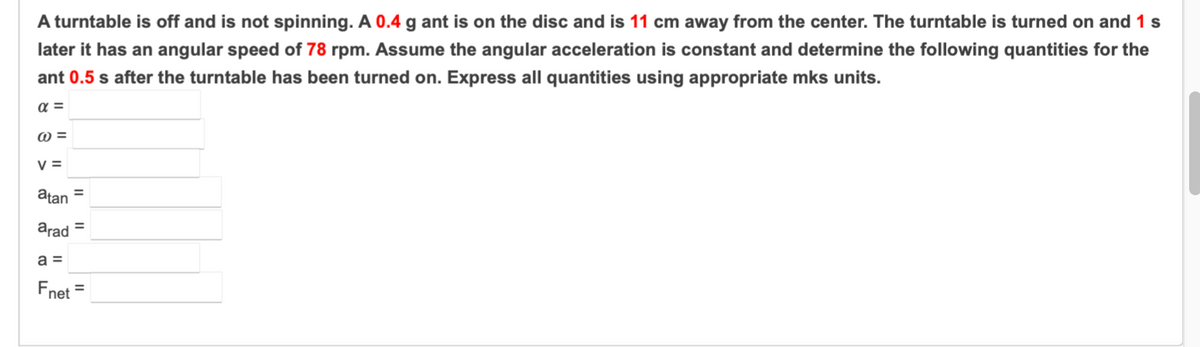 A turntable is off and is not spinning. A 0.4 g ant is on the disc and is 11 cm away from the center. The turntable is turned on and 1 s
later it has an angular speed of 78 rpm. Assume the angular acceleration is constant and determine the following quantities for the
ant 0.5 s after the turntable has been turned on. Express all quantities using appropriate mks units.
V =
atan =
arad =
Fnet
%3D
