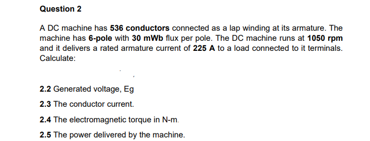 Question 2
A DC machine has 536 conductors connected as a lap winding at its armature. The
machine has 6-pole with 30 mWb flux per pole. The DC machine runs at 1050 rpm
and it delivers a rated armature current of 225 A to a load connected to it terminals.
Calculate:
2.2 Generated voltage, Eg
2.3 The conductor current.
2.4 The electromagnetic torque in N-m.
2.5 The power delivered by the machine.
