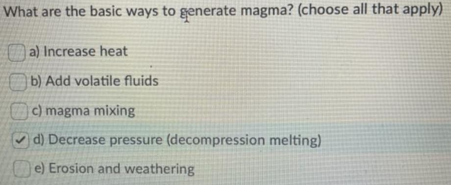 What are the basic ways to generate magma? (choose all that apply)
O a) Increase heat
b) Add volatile fluids
c) magma mixing
O d) Decrease pressure (decompression melting)
e) Erosion and weathering
