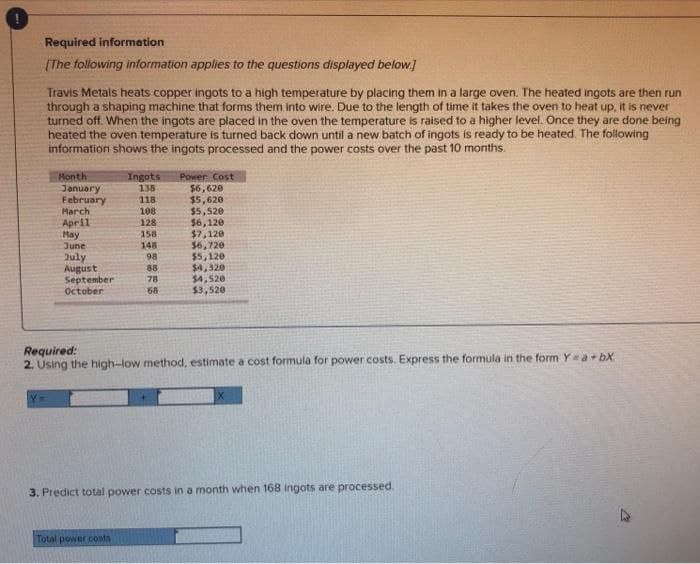 Required information
[The following information applies to the questions displayed below.]
Travis Metals heats copper ingots to a high temperature by placing them in a large oven. The heated ingots are then run
through a shaping machine that forms them into wire. Due to the length of time it takes the oven to heat up, it is never
turned off. When the ingots are placed in the oven the temperature is raised to a higher level. Once they are done being
heated the oven temperature is turned back down until a new batch of ingots is ready to be heated. The following
information shows the ingots processed and the power costs over the past 10 months.
Month
January
February
March
April
May
June
July
August
September
October
Ingots Power Cost
135
118
108
128
158
148
98
88
78
68
Total power costs
$6,620
$5,620
$5,520
56,120
$7,120
$6,720
$5,120
$4,320
$4,520
$3,520
Required:
2. Using the high-low method, estimate a cost formula for power costs. Express the formula in the form Y = a +bX.
3. Predict total power costs in a month when 168 ingots are processed.