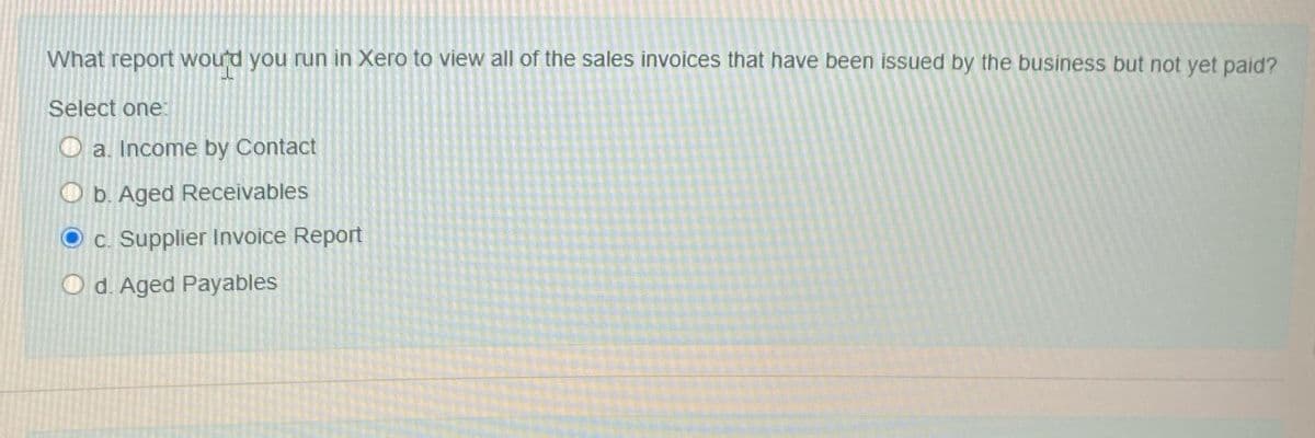 What report would you run in Xero to view all of the sales invoices that have been issued by the business but not yet paid?
Select one:
a. Income by Contact
O b. Aged Receivables
c. Supplier Invoice Report
Od. Aged Payables