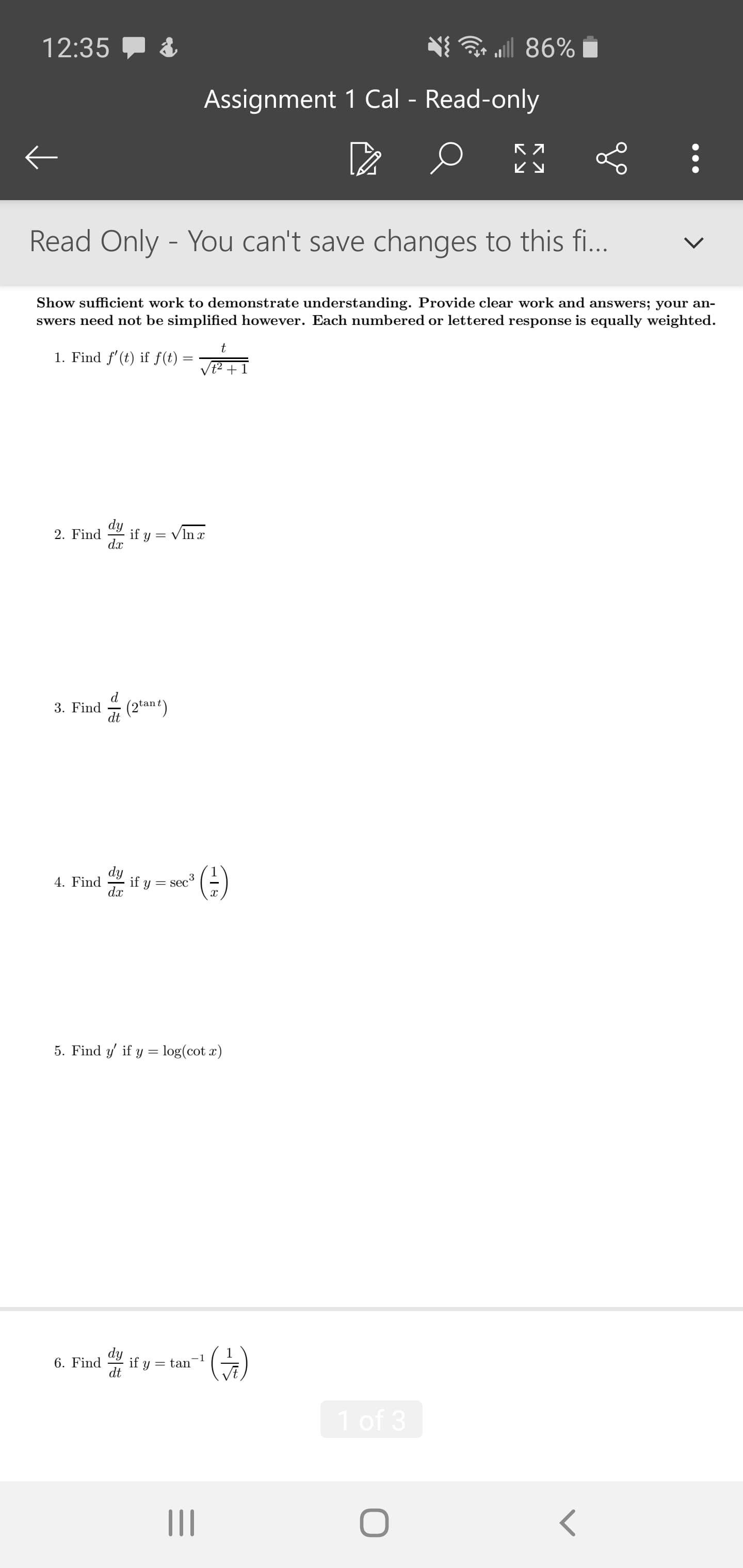 12:35
ll 86%
Assignment 1 Cal - Read-only
ビy
Read Only - You can't save changes to this fi...
Show sufficient work to demonstrate understanding. Provide clear work and answers; your an-
swers need not be simplified however. Each numbered or lettered response is equally weighted.
1. Find f'(t) if f(t) =
dy
if y =
dx
= VIn x
2. Find
3. Find
(2tant)
dy
if y = sec
dx
(4)
4. Find
5. Find y if y = log(cot x)
dy
6. Find
if y
= tan
dt
1 of 3
II
