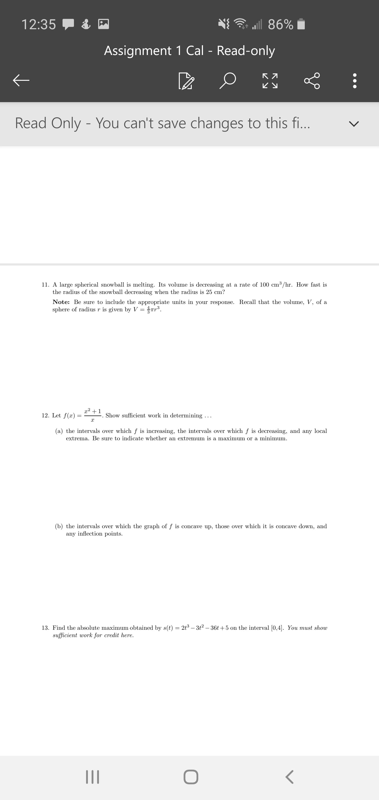 12:35
l 86%
Assignment 1 Cal - Read-only
ビy
Read Only - You can't save changes to this fi...
11. A large spherical snowball is melting. Its volume is decreasing at a rate of 100 cm³ /hr. How fast is
the radius of the snowball decreasing when the radius is 25 cm?
Note: Be sure to include the appropriate units in your response. Recall that the volume, V, of a
sphere of radius r is given by V =
ar.
x² + 1
12. Let f(x)
Show sufficient work in determining ...
(a) the intervals over which f is increasing, the intervals over which f is decreasing, and any local
extrema. Be sure to indicate whether an extremum is a maximum or a minimum.
(b) the intervals over which the graph of f is concave up, those over which it is concave down, and
any inflection points.
13. Find the absolute maximum obtained by s(t) = 2t3 – 3t² – 36t +5 on the interval [0,4]. You must show
sufficient work for credit here.
II
