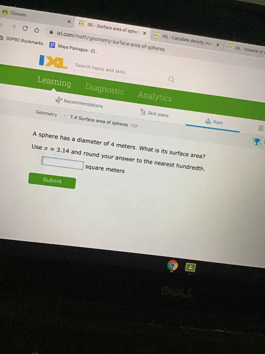 A Classes
. IXL - Surface area of spher X
Da IXL - Calculate density, ma X
Da IXL - Volume of
->
A ixl.com/math/geometry/surface-area-of-spheres
b SDPBC Bookmarks
E Maya Paniagua - Cl..
IXL
Search topics and skills
Learning
Diagnostic
Analytics
Recommendations
Skill plans
Math
Geometry
T.4 Surface area of spheres TGF
A sphere has a diameter of 4 meters. What is its surface area?
Use A 3.14 and round your answer to the nearest hundredth.
square meters
Submit
DOLL
