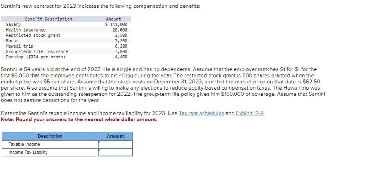 Santini's new contract for 2023 indicates the following compensation and benefits:
Benefit Description
Salary
Health insurance
Restricted stock grant
Bonus
Hawaii trip
Group-term life insurance
Parking ($374 per month)
Amount
$ 141,000
20,000
2,500
7,200
6,200
3,800
4,488
Santini is 54 years old at the end of 2023. He is single and has no dependents. Assume that the employer matches $1 for $1 for the
first $6,000 that the employee contributes to his 401(k) during the year. The restricted stock grant is 500 shares granted when the
market price was $5 per share. Assume that the stock vests on December 31, 2023, and that the market price on that date is $62.50
per share. Also assume that Santini is willing to make any elections to reduce equity-based compensation taxes. The Hawaii trip was
given to him as the outstanding salesperson for 2022. The group-term life policy gives him $150,000 of coverage. Assume that Santini
does not itemize deductions for the year.
Determine Santini's taxable income and income tax liability for 2023. Use Tax rate schedules and Exhibit 12-8.
Note: Round your answers to the nearest whole dollar amount.
Description
Taxable Income
Income Tax Liability
Amount