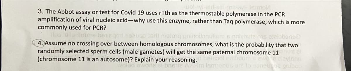 3. The Abbot assay or test for Covid 19 uses rTth as the thermostable polymerase in the PCR
amplification of viral nucleic acid-why use this enzyme, rather than Taq polymerase, which is more
commonly used for PCR?
lleo leladiobns beisqmiesauso isrll nielong grinoilonullem s pnivbutes aleiolene
4. Assume no crossing over between homologous chromosomes, what is the probability that two
randomly selected sperm cells (male gametes) will get the same paternal chromosome 11 el
(chromosome 11 is an autosome)? Explain your reasoning. beicool rioilslun
ewo te elevlsns
woled mwora ai bnete A m Ismmond6 ortf to soneupea pniboo
