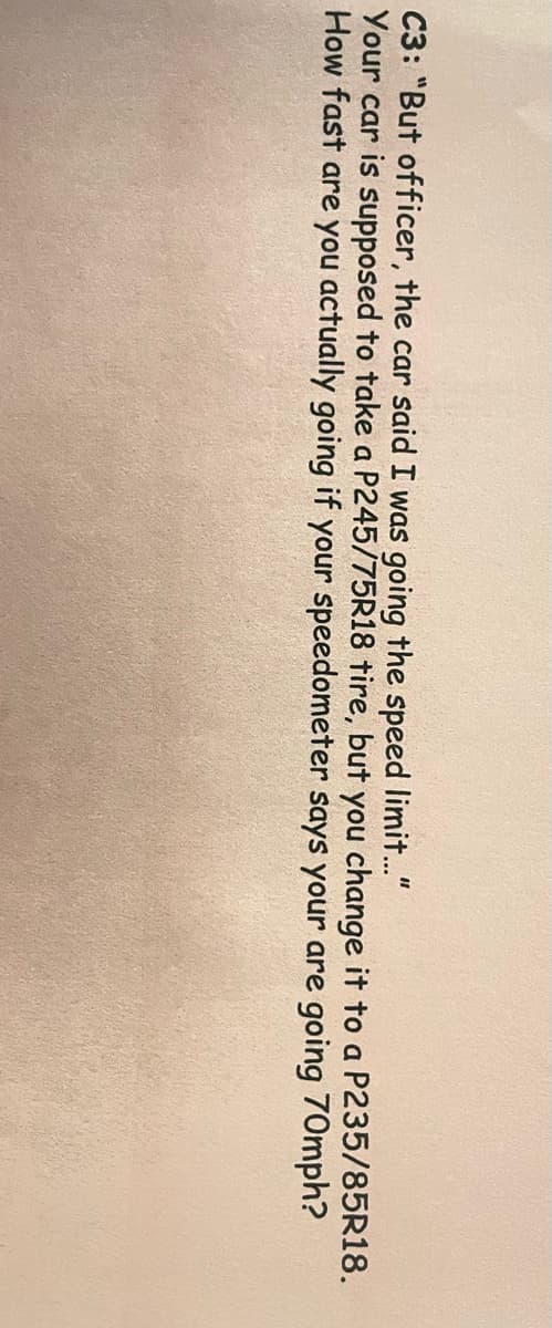 C3: "But officer, the car said I was going the speed limit."
Your car is supposed to take a P245/75R18 tire, but you change it to a P235/85R18.
How fast are you actually going if your speedometer says your are going 70mph?
