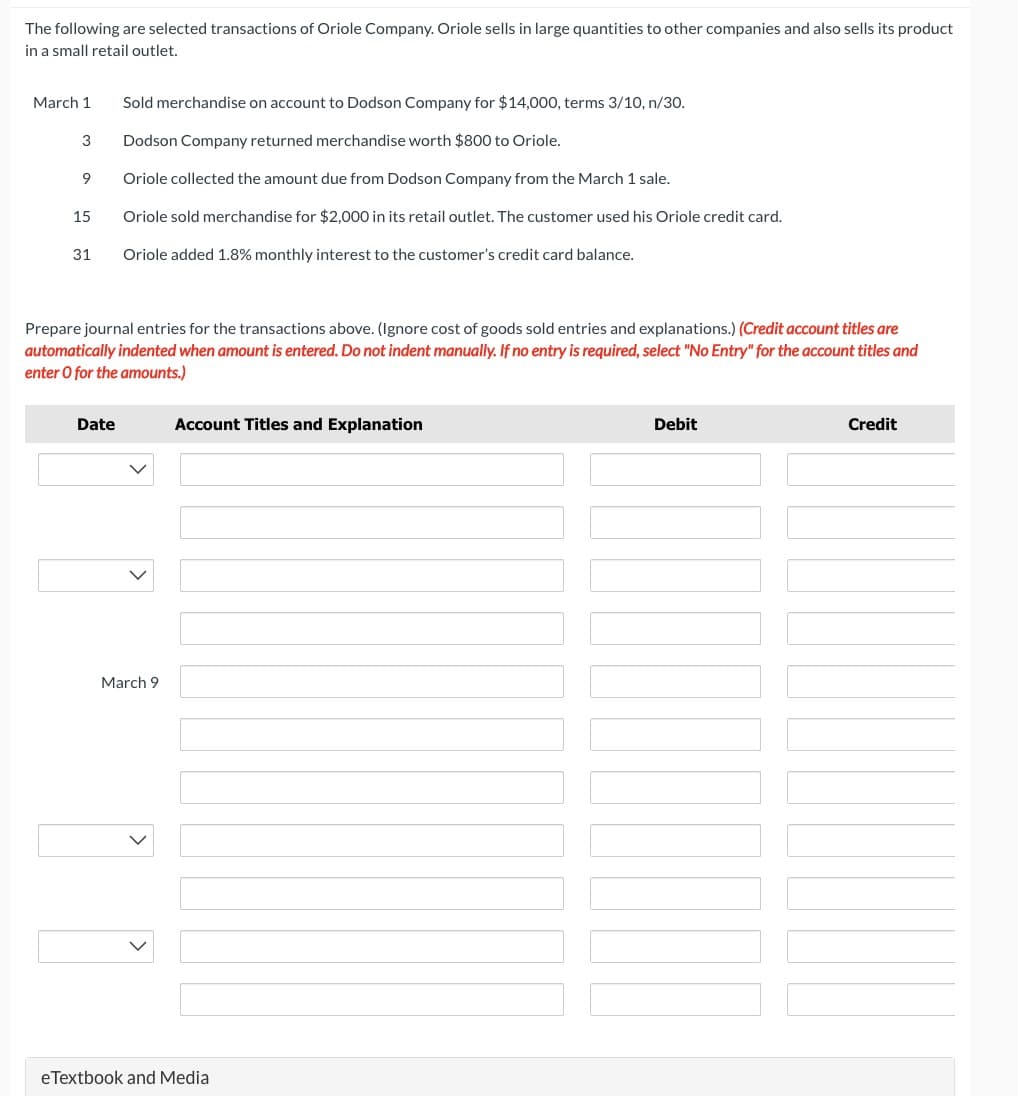 The following are selected transactions of Oriole Company. Oriole sells in large quantities to other companies and also sells its product
in a small retail outlet.
March 1
3
9
15
31
Sold merchandise on account to Dodson Company for $14,000, terms 3/10, n/30.
Dodson Company returned merchandise worth $800 to Oriole.
Oriole collected the amount due from Dodson Company from the March 1 sale.
Oriole sold merchandise for $2,000 in its retail outlet. The customer used his Oriole credit card.
Oriole added 1.8% monthly interest to the customer's credit card balance.
Prepare journal entries for the transactions above. (Ignore cost of goods sold entries and explanations.) (Credit account titles are
automatically indented when amount is entered. Do not indent manually. If no entry is required, select "No Entry" for the account titles and
enter o for the amounts.)
Date
March 9
Account Titles and Explanation
eTextbook and Media
Debit
Credit