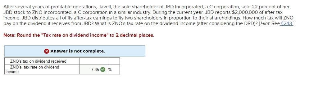 After several years of profitable operations, Javell, the sole shareholder of JBD Incorporated, a C corporation, sold 22 percent of her
JBD stock to ZNO Incorporated, a C corporation in a similar industry. During the current year, JBD reports $2,000,000 of after-tax
income. JBD distributes all of its after-tax earnings to its two shareholders in proportion to their shareholdings. How much tax will ZNO
pay on the dividend it receives from JBD? What is ZNO's tax rate on the dividend income (after considering the DRD)? [Hint. See §243.]
Note: Round the "Tax rate on dividend income" to 2 decimal places.
X Answer is not complete.
ZNO's tax on dividend received
ZNO's tax rate on dividend
income
7.35 %