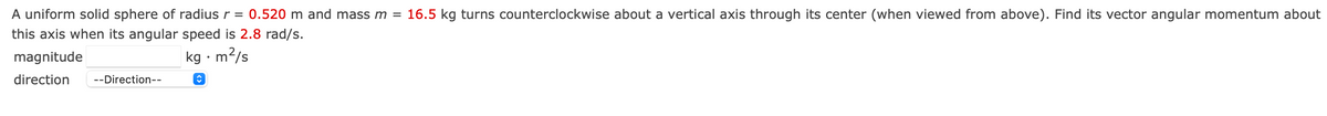 A uniform solid sphere of radius r = 0.520 m and mass m = 16.5 kg turns counterclockwise about a vertical axis through its center (when viewed from above). Find its vector angular momentum about
this axis when its angular speed is 2.8 rad/s.
magnitude
m2/s
direction
--Direction--
